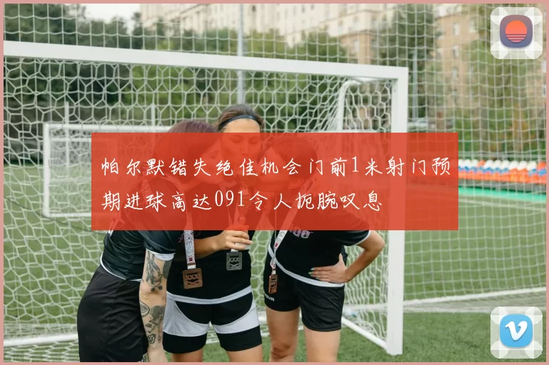 帕尔默错失绝佳机会门前1米射门预期进球高达091令人扼腕叹息