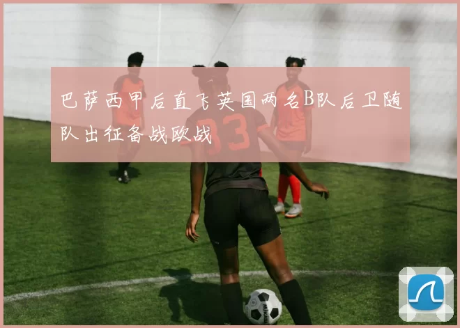 巴萨西甲后直飞英国两名B队后卫随队出征备战欧战