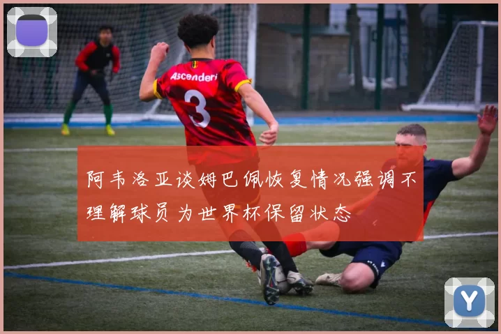 阿韦洛亚谈姆巴佩恢复情况强调不理解球员为世界杯保留状态