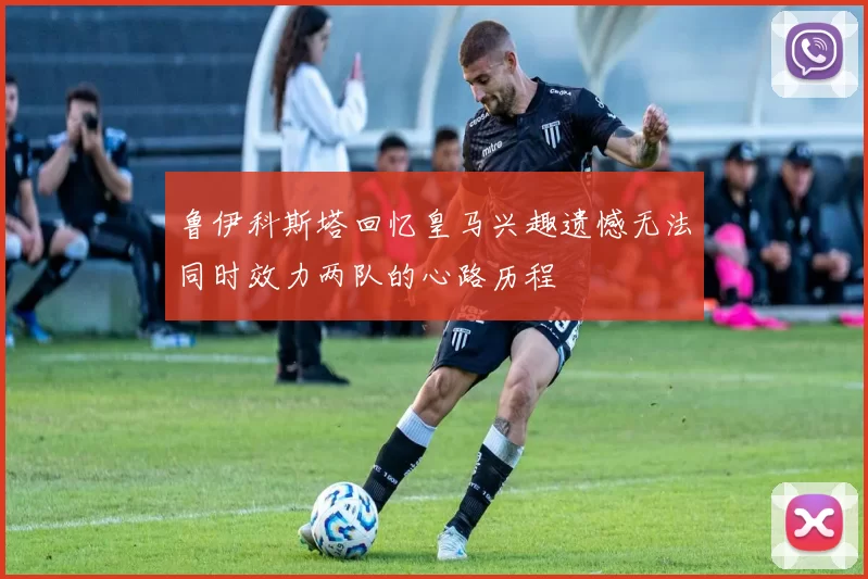 鲁伊科斯塔回忆皇马兴趣遗憾无法同时效力两队的心路历程