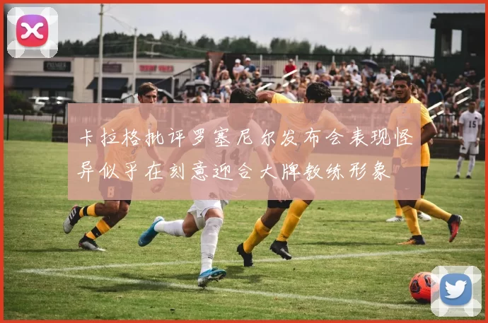 卡拉格批评罗塞尼尔发布会表现怪异似乎在刻意迎合大牌教练形象
