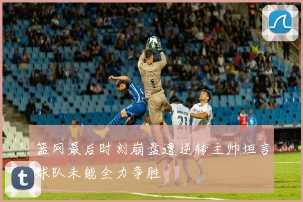 篮网最后时刻崩盘遭逆转主帅坦言球队未能全力争胜