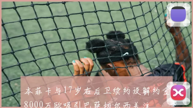 本菲卡与17岁右后卫续约设解约金8000万欧吸引巴萨切尔西关注