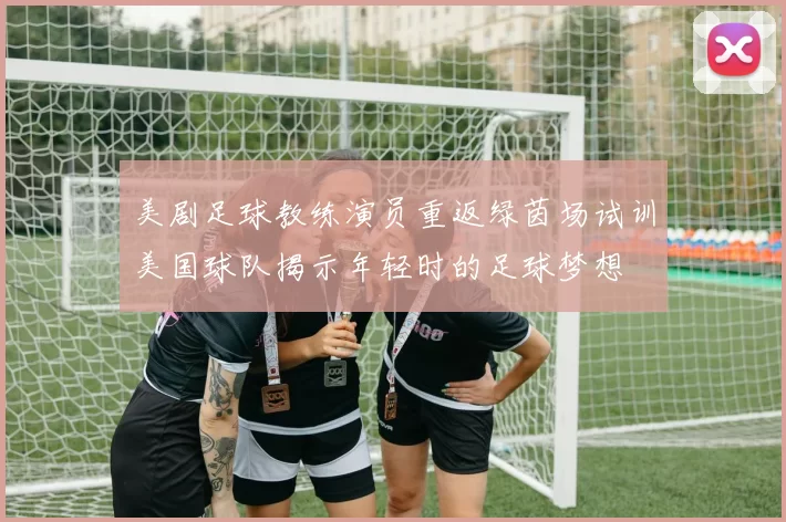 美剧足球教练演员重返绿茵场试训美国球队揭示年轻时的足球梦想