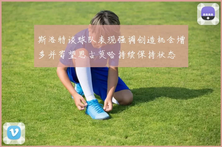 斯洛特谈球队表现强调创造机会增多并寄望恩古莫哈持续保持状态