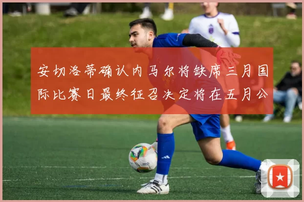 安切洛蒂确认内马尔将缺席三月国际比赛日最终征召决定将在五月公布