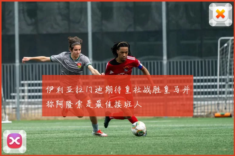 伊利亚拉门迪期待皇社战胜皇马并称阿隆索是最佳接班人