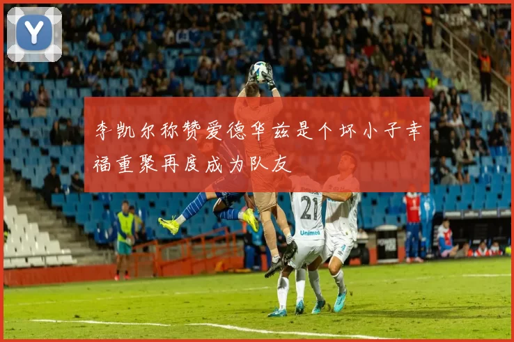 李凯尔称赞爱德华兹是个坏小子幸福重聚再度成为队友