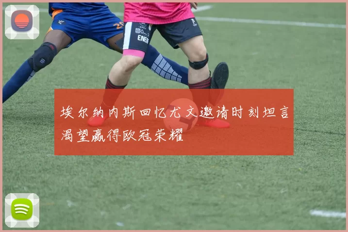 埃尔纳内斯回忆尤文邀请时刻坦言渴望赢得欧冠荣耀